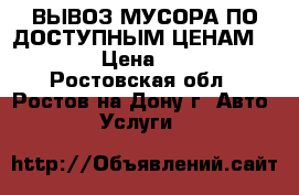 --ВЫВОЗ МУСОРА ПО ДОСТУПНЫМ ЦЕНАМ----- › Цена ­ 999 - Ростовская обл., Ростов-на-Дону г. Авто » Услуги   